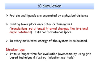 b) Simulation
 Protein and ligands are separated by a physical distance
 Binding takes place only after certain moves
(translations, rotations,& internal changes like torsional
angle rotations) in its conformational space.
 In every move total energy of the system is calculated.
Disadvantage
 It take longer time for evaluation (overcome by using grid
based technique & fast optimization methods)

 