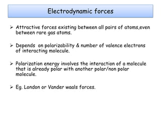 Electrodynamic forces
 Attractive forces existing between all pairs of atoms,even
between rare gas atoms.
 Depends on polarizability & number of valence electrons
of interacting molecule.
 Polarization energy involves the interaction of a molecule
that is already polar with another polar/non polar
molecule.
 Eg. London or Vander waals forces.

 