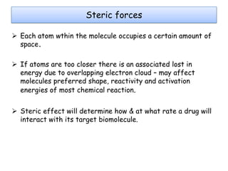 Steric forces
 Each atom wthin the molecule occupies a certain amount of
space.
 If atoms are too closer there is an associated lost in
energy due to overlapping electron cloud – may affect
molecules preferred shape, reactivity and activation
energies of most chemical reaction.
 Steric effect will determine how & at what rate a drug will
interact with its target biomolecule.

 