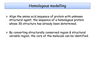 Homologous modelling
 Align the amino acid sequence of protein with unknown
structural agent, the sequence of a homologous protein
whose 3D structure has already been determined.
 By converting structurally conserved region & structural
variable region, the core of the molecule can be identified.

 