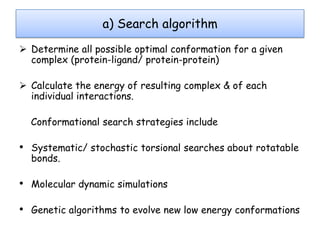 a) Search algorithm
 Determine all possible optimal conformation for a given
complex (protein-ligand/ protein-protein)

 Calculate the energy of resulting complex & of each
individual interactions.
Conformational search strategies include

• Systematic/ stochastic torsional searches about rotatable
bonds.

• Molecular dynamic simulations
• Genetic algorithms to evolve new low energy conformations

 