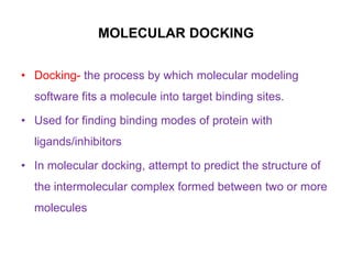 MOLECULAR DOCKING
• Docking- the process by which molecular modeling

software fits a molecule into target binding sites.
• Used for finding binding modes of protein with
ligands/inhibitors
• In molecular docking, attempt to predict the structure of
the intermolecular complex formed between two or more
molecules

 
