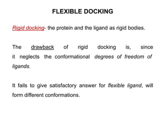FLEXIBLE DOCKING
Rigid docking- the protein and the ligand as rigid bodies.

The

drawback

of

rigid

docking

is,

since

it neglects the conformational degrees of freedom of
ligands.

It fails to give satisfactory answer for flexible ligand, will

form different conformations.

 