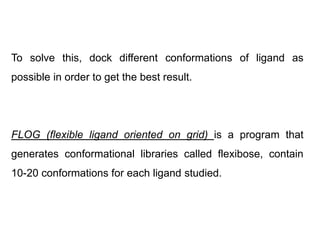 To solve this, dock different conformations of ligand as
possible in order to get the best result.

FLOG (flexible ligand oriented on grid) is a program that
generates conformational libraries called flexibose, contain
10-20 conformations for each ligand studied.

 
