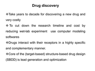 Drug discovery
Take years to decade for discovering a new drug and
very costly

 To cut down the research timeline and cost by
reducing wet-lab experiment

use computer modeling

softwares

Drugs interact with their receptors in a highly specific
and complementary manner.
Core of the (target-based) structure-based drug design
(SBDD) is lead generation and optimization

 
