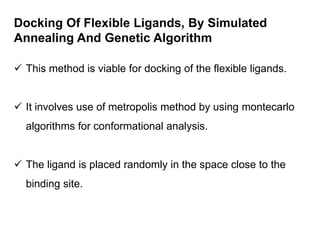 Docking Of Flexible Ligands, By Simulated
Annealing And Genetic Algorithm
 This method is viable for docking of the flexible ligands.
 It involves use of metropolis method by using montecarlo
algorithms for conformational analysis.
 The ligand is placed randomly in the space close to the
binding site.

 