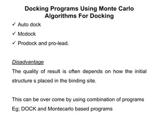 Docking Programs Using Monte Carlo
Algorithms For Docking
 Auto dock
 Mcdock

 Prodock and pro-lead.

Disadvantage
The quality of result is often depends on how the initial
structure s placed in the binding site.

This can be over come by using combination of programs
Eg; DOCK and Montecarlo based programs

 