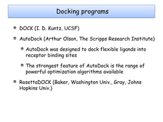Docking programs
Docking programs
DOCK (I. D. Kuntz, UCSF)
AutoDock (Arthur Olson, The Scripps Research Institute)
AutoDock was designed to dock flexible ligands into
receptor binding sites
The strongest feature of AutoDock is the range of
powerful optimization algorithms available
RosettaDOCK (Baker, Washington Univ., Gray, Johns
Hopkins Univ.)

 