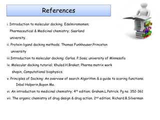References
i. Introduction to molecular docking; Edelmiromomen;

Pharmaceutical & Medicinal chemistry; Saarland
university.
ii. Protein-ligand docking methods; Thomas Funkhouser;Princeton
university
iii.Introduction to molecular docking; Carlos. P.Sosa; university of Minnesofa
iv. Molecular docking tutorial; Khuled.H.Brakat; Pharma matrix work
shopin, Computational biophysics.
v. Principles of Docking: An overview of search Algorithm & a guide to scoring functions;
Inbal Halperin,Buyon Ma.
vi. An introduction to medicinal chemistry; 4th edition; Graham.L.Patrick; Pg no. 352-361

vii. The organic chemistry of drug design & drug action. 2nd edition; Richard.B.Silverman

 