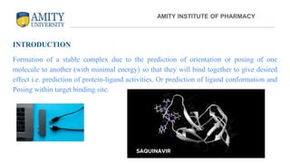 INTRODUCTION
Formation of a stable complex due to the prediction of orientation or posing of one
molecule to another (with minimal energy) so that they will bind together to give desired
effect i.e. prediction of protein-ligand activities. Or prediction of ligand conformation and
Posing within target binding site.
AMITY INSTITUTE OF PHARMACY
SAQUINAVIR
 
