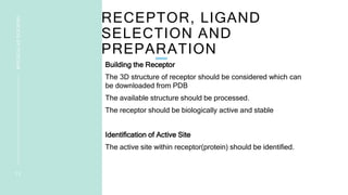 RECEPTOR, LIGAND
SELECTION AND
PREPARATION
Building the Receptor
The 3D structure of receptor should be considered which can
be downloaded from PDB
The available structure should be processed.
The receptor should be biologically active and stable
Identification of Active Site
The active site within receptor(protein) should be identified.
1 2
MOLECULAR
DOCKING
 