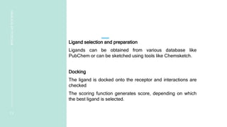 Ligand selection and preparation
Ligands can be obtained from various database like
PubChem or can be sketched using tools like Chemsketch.
Docking
The ligand is docked onto the receptor and interactions are
checked
The scoring function generates score, depending on which
the best ligand is selected.
1 3
MOLECULAR
DOCKING
 