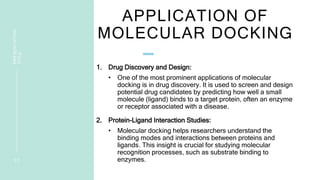 APPLICATION OF
MOLECULAR DOCKING
1. Drug Discovery and Design:
• One of the most prominent applications of molecular
docking is in drug discovery. It is used to screen and design
potential drug candidates by predicting how well a small
molecule (ligand) binds to a target protein, often an enzyme
or receptor associated with a disease.
2. Protein-Ligand Interaction Studies:
• Molecular docking helps researchers understand the
binding modes and interactions between proteins and
ligands. This insight is crucial for studying molecular
recognition processes, such as substrate binding to
enzymes.
1 7
PRESENTATION
TITLE
 