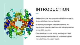 INTRODUCTION
MOLECULAR
DOCKING
2
•Molecular docking is a computational technique used in
structural biology and drug discovery.
•It involves predicting the preferred orientation of a
ligand (small molecule) when bound to a target protein to
form a stable complex.
•This technique is crucial in drug discovery as it helps
researchers identify potential drug candidates that can
interact with specific protein targets.
 