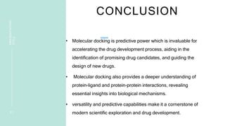 CONCLUSION
• Molecular docking is predictive power which is invaluable for
accelerating the drug development process, aiding in the
identification of promising drug candidates, and guiding the
design of new drugs.
• Molecular docking also provides a deeper understanding of
protein-ligand and protein-protein interactions, revealing
essential insights into biological mechanisms.
• versatility and predictive capabilities make it a cornerstone of
modern scientific exploration and drug development.
2 1
PRESENTATION
TITLE
 