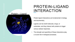 PROTEIN-LIGAND
INTERACTION
• Protein-ligand interactions are fundamental in biology
and biochemistry.
• Ligands can be small molecules, drugs, or
substrates, and they interact with proteins to trigger
various cellular responses.
• The strength and specificity of these interactions play
a crucial role in biological processes.
3
MOLECULAR
DOCKING
 