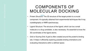 COMPONENTS OF
MOLECULAR DOCKING
• Protein Structure: The 3D structure of the target protein is a crucial
component. It's typically obtained from experimental techniques like X-ray
crystallography or NMR spectroscopy.
• Ligand Structure: The structure of the ligand, which can be a small
molecule or a drug candidate, is also necessary. It's essential to know the
3D coordinates of the ligand atoms.
• Grid or Scoring Grid: A grid is often created around the protein's binding
site. It helps in efficiently exploring possible binding orientations and
evaluating interactions within a defined space.
4
MOLECULAR
DOCKING
 