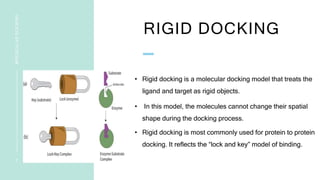 RIGID DOCKING
• Rigid docking is a molecular docking model that treats the
ligand and target as rigid objects.
• In this model, the molecules cannot change their spatial
shape during the docking process.
• Rigid docking is most commonly used for protein to protein
docking. It reflects the “lock and key” model of binding.
7
MOLECULAR
DOCKING
 