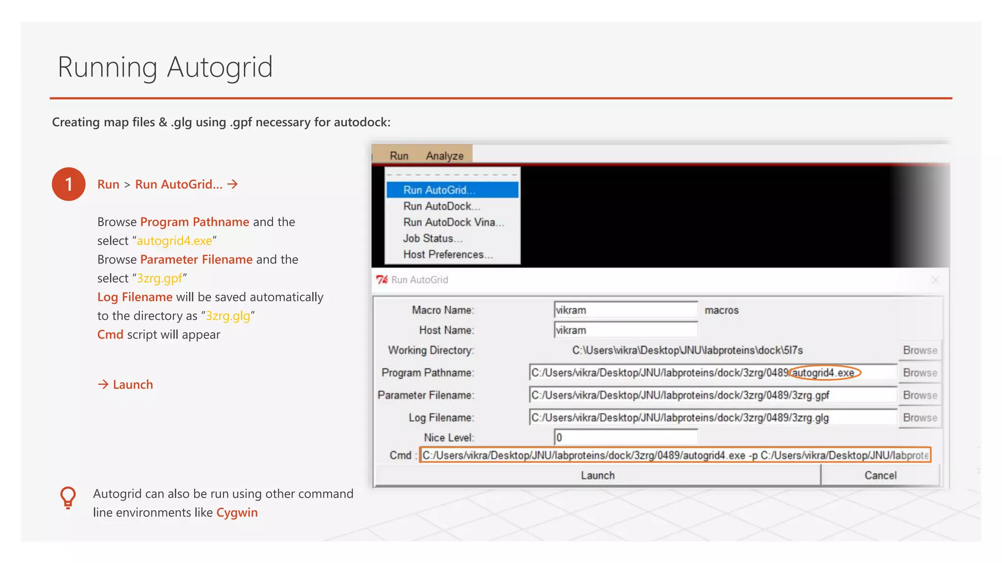 Running Autogrid
1 Run > Run AutoGrid… 
Browse Program Pathname and the
select “autogrid4.exe”
Browse Parameter Filename and the
select “3zrg.gpf”
Log Filename will be saved automatically
to the directory as “3zrg.glg”
Cmd script will appear
 Launch
Autogrid can also be run using other command
line environments like Cygwin
Creating map files & .glg using .gpf necessary for autodock:
 