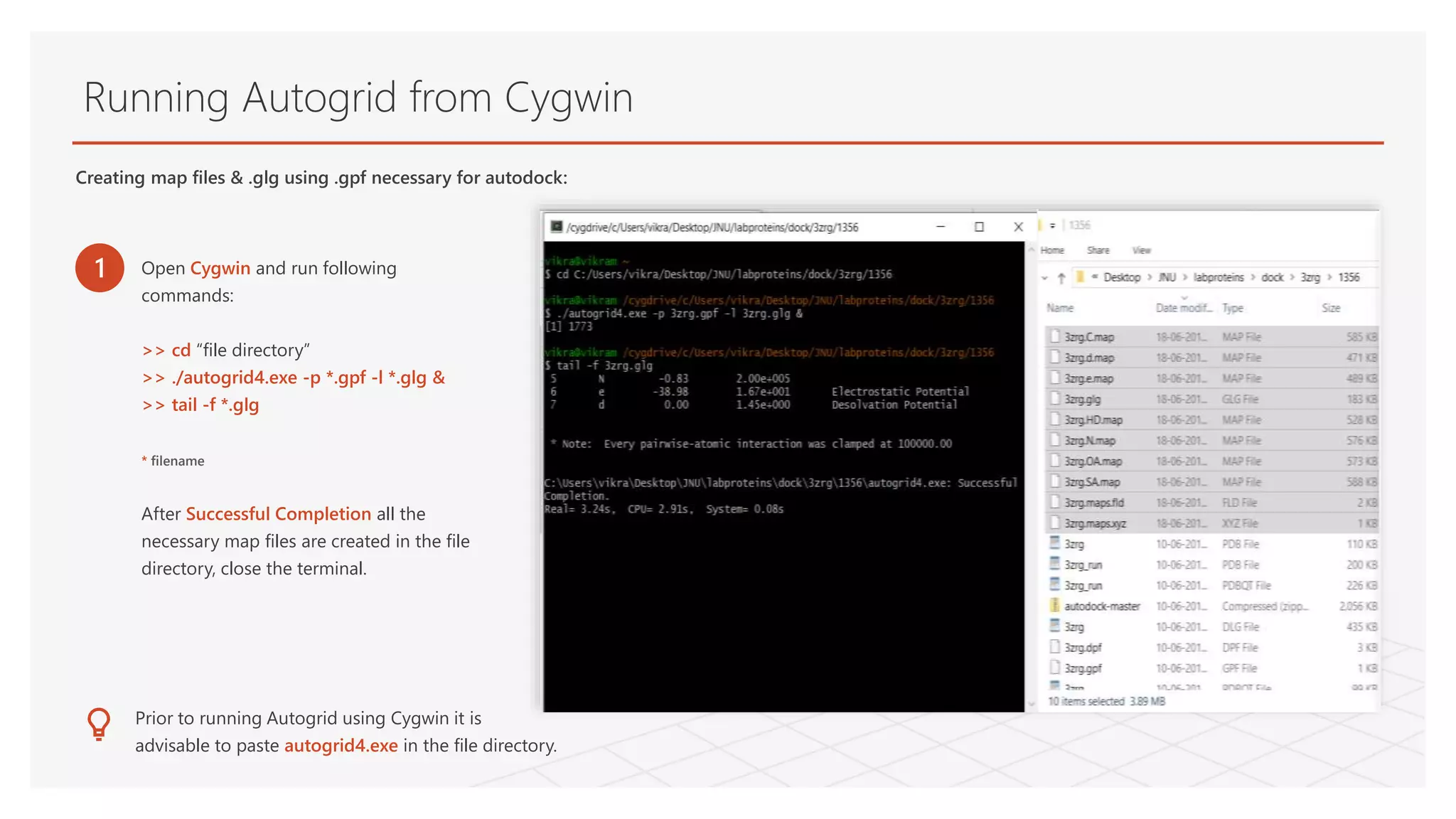 Running Autogrid from Cygwin
Creating map files & .glg using .gpf necessary for autodock:
1 Open Cygwin and run following
commands:
>> cd “file directory”
>> ./autogrid4.exe -p *.gpf -l *.glg &
>> tail -f *.glg
* filename
After Successful Completion all the
necessary map files are created in the file
directory, close the terminal.
Prior to running Autogrid using Cygwin it is
advisable to paste autogrid4.exe in the file directory.
 