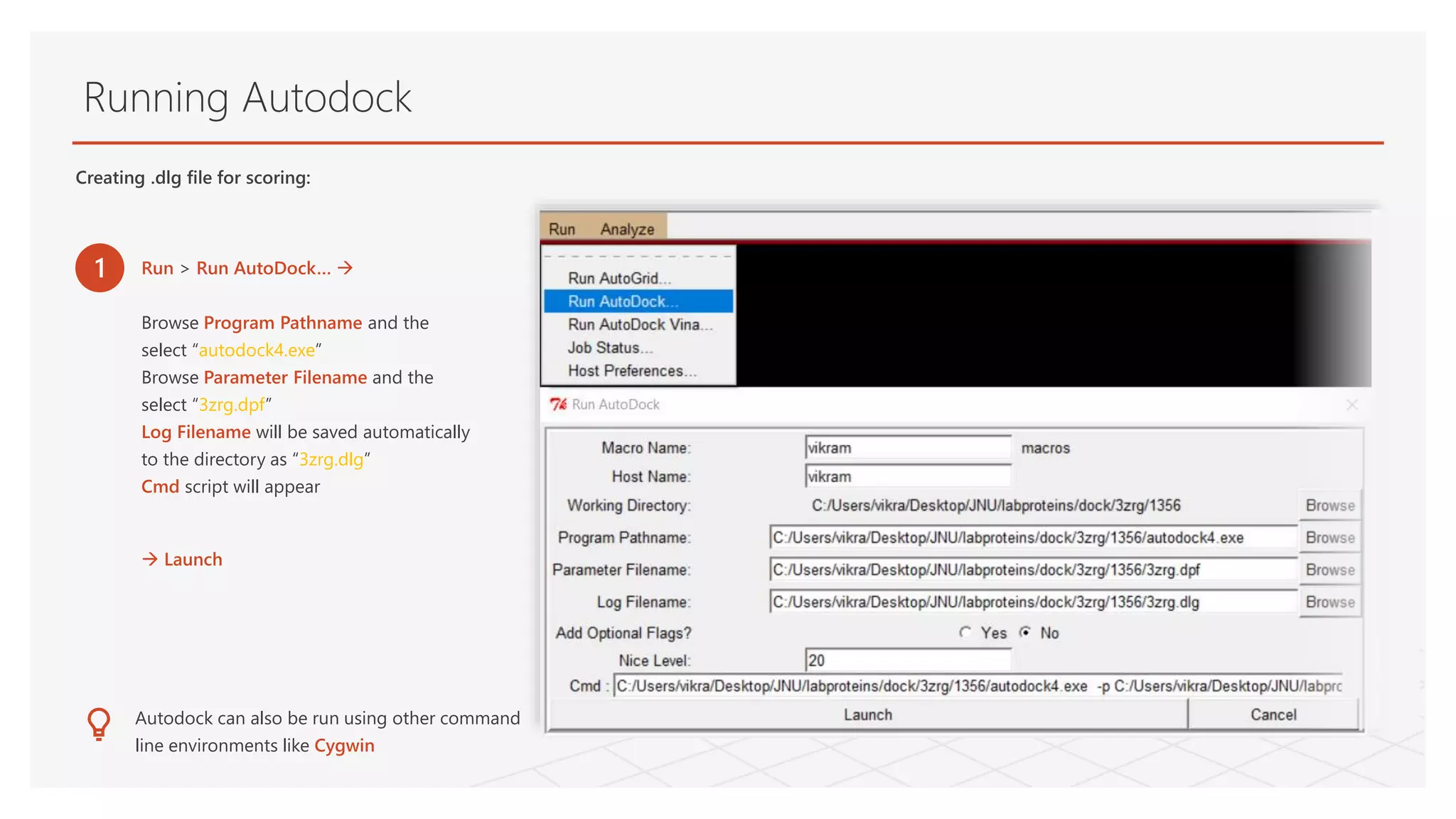 Running Autodock
Creating .dlg file for scoring:
1 Run > Run AutoDock… 
Browse Program Pathname and the
select “autodock4.exe”
Browse Parameter Filename and the
select “3zrg.dpf”
Log Filename will be saved automatically
to the directory as “3zrg.dlg”
Cmd script will appear
 Launch
Autodock can also be run using other command
line environments like Cygwin
 