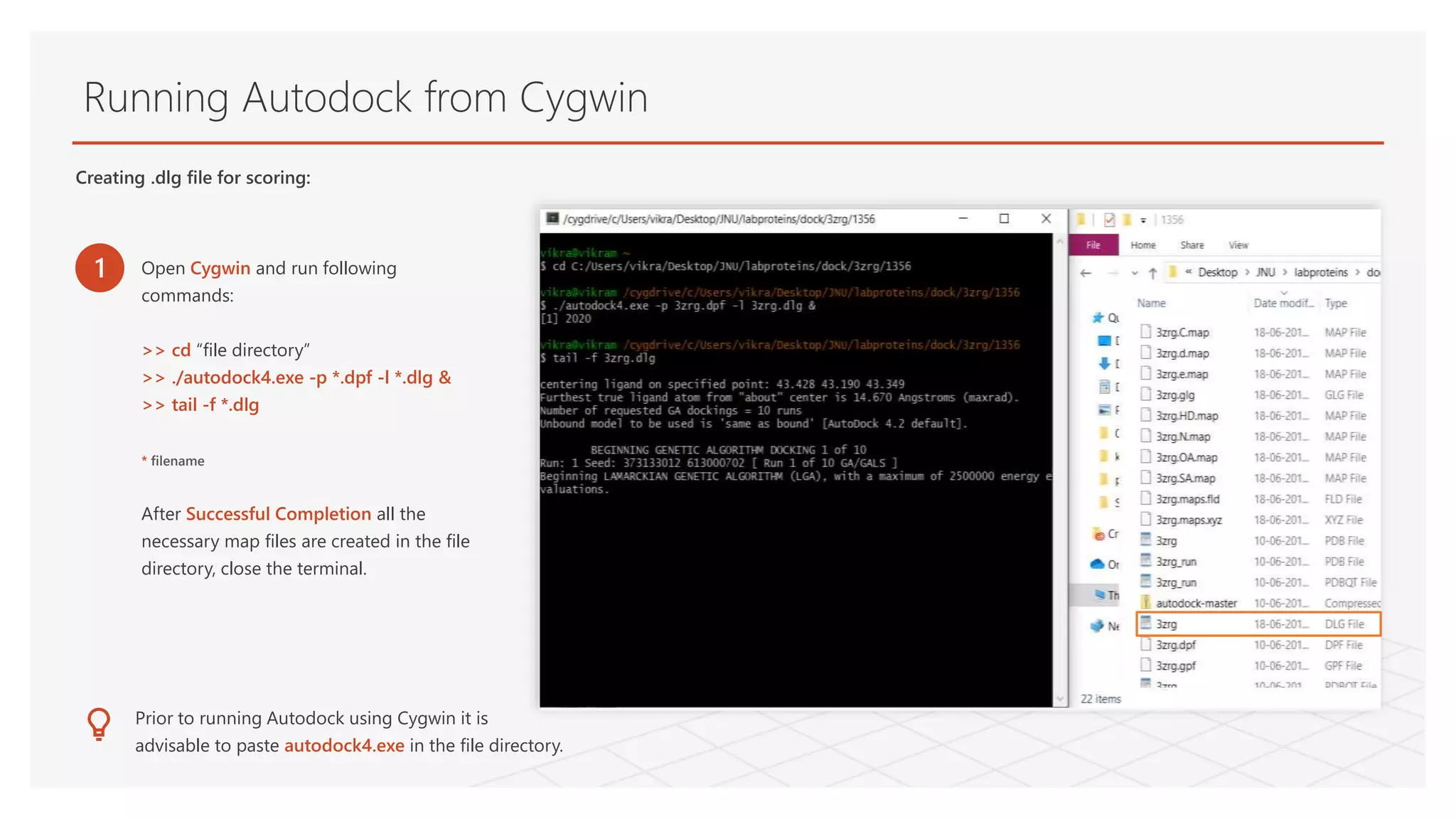 Running Autodock from Cygwin
1 Open Cygwin and run following
commands:
>> cd “file directory”
>> ./autodock4.exe -p *.dpf -l *.dlg &
>> tail -f *.dlg
* filename
After Successful Completion all the
necessary map files are created in the file
directory, close the terminal.
Prior to running Autodock using Cygwin it is
advisable to paste autodock4.exe in the file directory.
Creating .dlg file for scoring:
 
