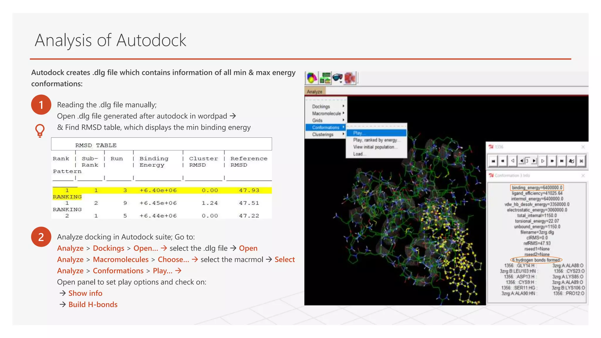 Analysis of Autodock
Autodock creates .dlg file which contains information of all min & max energy
conformations:
1 Reading the .dlg file manually;
Open .dlg file generated after autodock in wordpad 
& Find RMSD table, which displays the min binding energy
2 Analyze docking in Autodock suite; Go to:
Analyze > Dockings > Open…  select the .dlg file  Open
Analyze > Macromolecules > Choose…  select the macrmol  Select
Analyze > Conformations > Play… 
Open panel to set play options and check on:
 Show info
 Build H-bonds
 