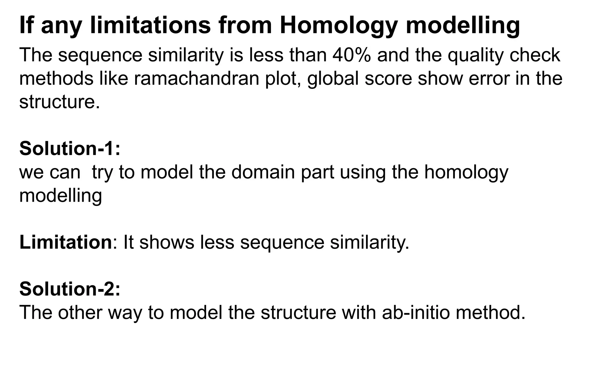 The sequence similarity is less than 40% and the quality check
methods like ramachandran plot, global score show error in the
structure.
Solution-1:
we can try to model the domain part using the homology
modelling
Limitation: It shows less sequence similarity.
Solution-2:
The other way to model the structure with ab-initio method.
If any limitations from Homology modelling
 