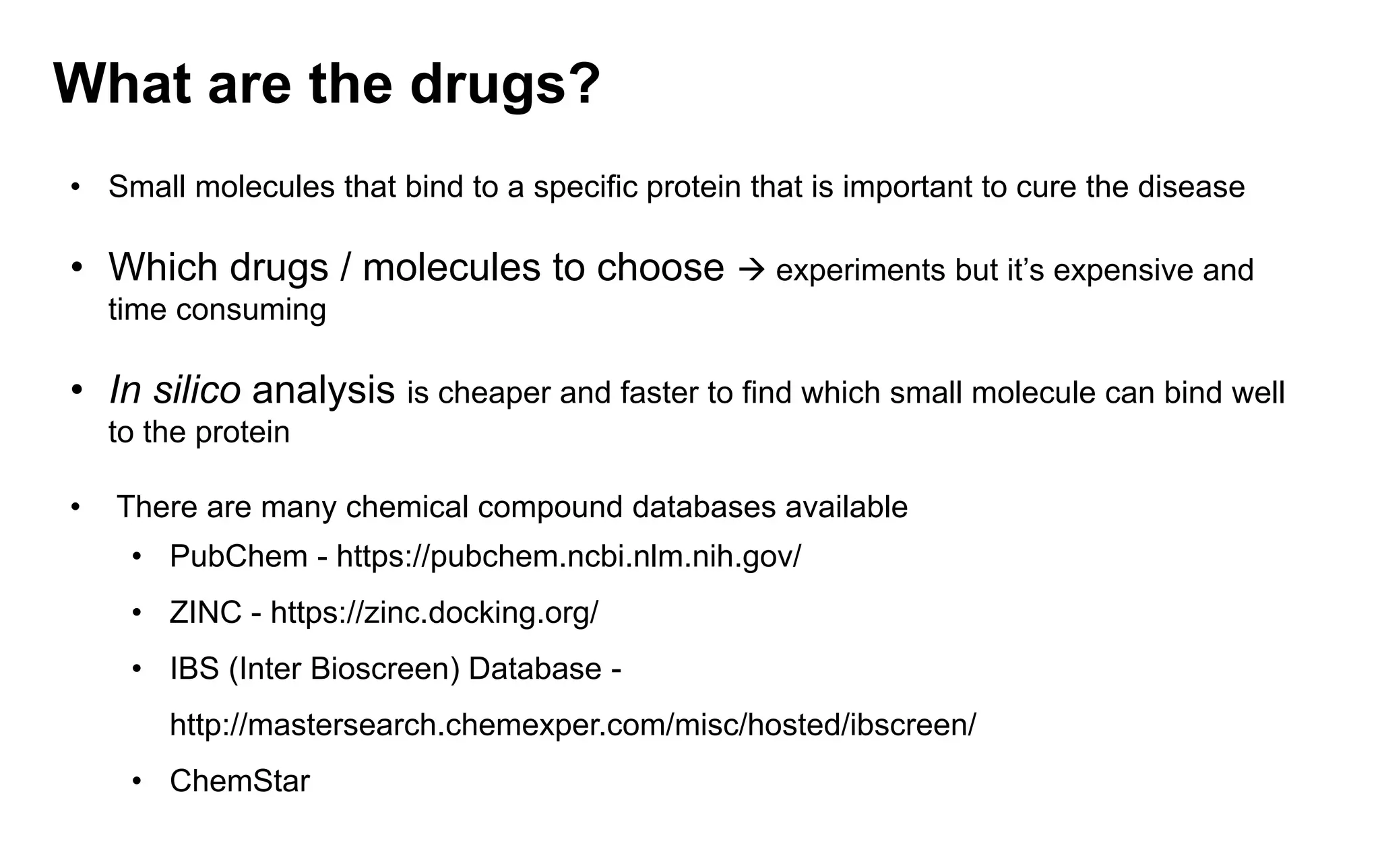 What are the drugs?
• Small molecules that bind to a specific protein that is important to cure the disease
• Which drugs / molecules to choose → experiments but it’s expensive and
time consuming
• In silico analysis is cheaper and faster to find which small molecule can bind well
to the protein
• There are many chemical compound databases available
• PubChem - https://pubchem.ncbi.nlm.nih.gov/
• ZINC - https://zinc.docking.org/
• IBS (Inter Bioscreen) Database -
http://mastersearch.chemexper.com/misc/hosted/ibscreen/
• ChemStar
 