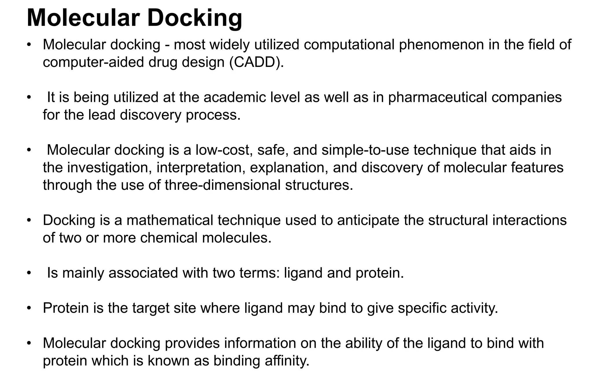 Molecular Docking
• Molecular docking - most widely utilized computational phenomenon in the field of
computer-aided drug design (CADD).
• It is being utilized at the academic level as well as in pharmaceutical companies
for the lead discovery process.
• Molecular docking is a low-cost, safe, and simple-to-use technique that aids in
the investigation, interpretation, explanation, and discovery of molecular features
through the use of three-dimensional structures.
• Docking is a mathematical technique used to anticipate the structural interactions
of two or more chemical molecules.
• Is mainly associated with two terms: ligand and protein.
• Protein is the target site where ligand may bind to give specific activity.
• Molecular docking provides information on the ability of the ligand to bind with
protein which is known as binding affinity.
 