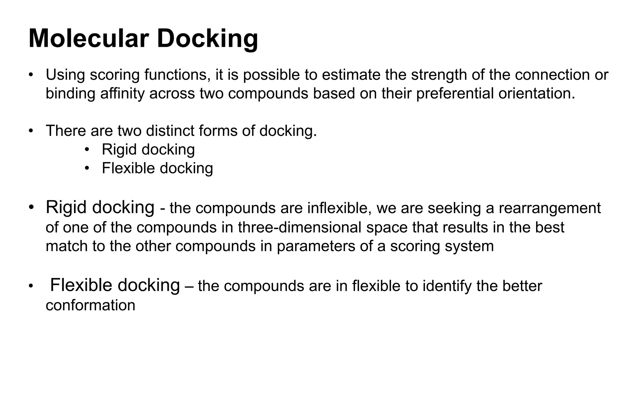 Molecular Docking
• Using scoring functions, it is possible to estimate the strength of the connection or
binding affinity across two compounds based on their preferential orientation.
• There are two distinct forms of docking.
• Rigid docking
• Flexible docking
• Rigid docking - the compounds are inflexible, we are seeking a rearrangement
of one of the compounds in three-dimensional space that results in the best
match to the other compounds in parameters of a scoring system
• Flexible docking – the compounds are in flexible to identify the better
conformation
 