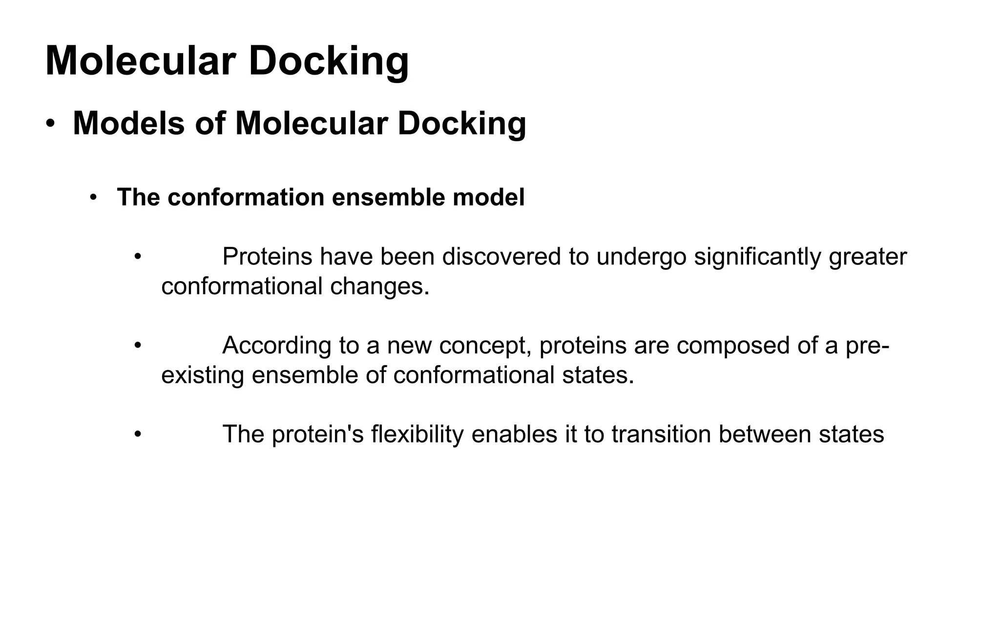 Molecular Docking
• Models of Molecular Docking
• The conformation ensemble model
• Proteins have been discovered to undergo significantly greater
conformational changes.
• According to a new concept, proteins are composed of a pre-
existing ensemble of conformational states.
• The protein's flexibility enables it to transition between states
 