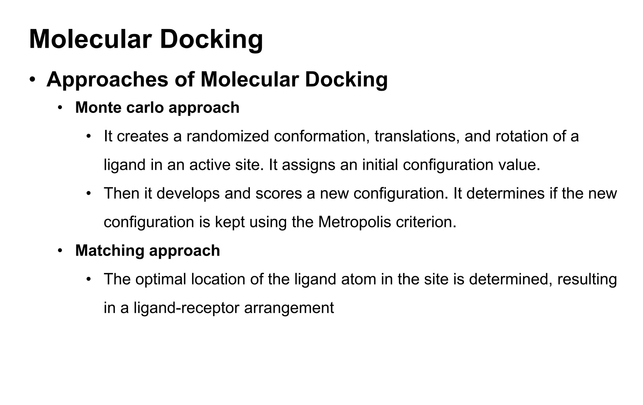 Molecular Docking
• Approaches of Molecular Docking
• Monte carlo approach
• It creates a randomized conformation, translations, and rotation of a
ligand in an active site. It assigns an initial configuration value.
• Then it develops and scores a new configuration. It determines if the new
configuration is kept using the Metropolis criterion.
• Matching approach
• The optimal location of the ligand atom in the site is determined, resulting
in a ligand-receptor arrangement
 