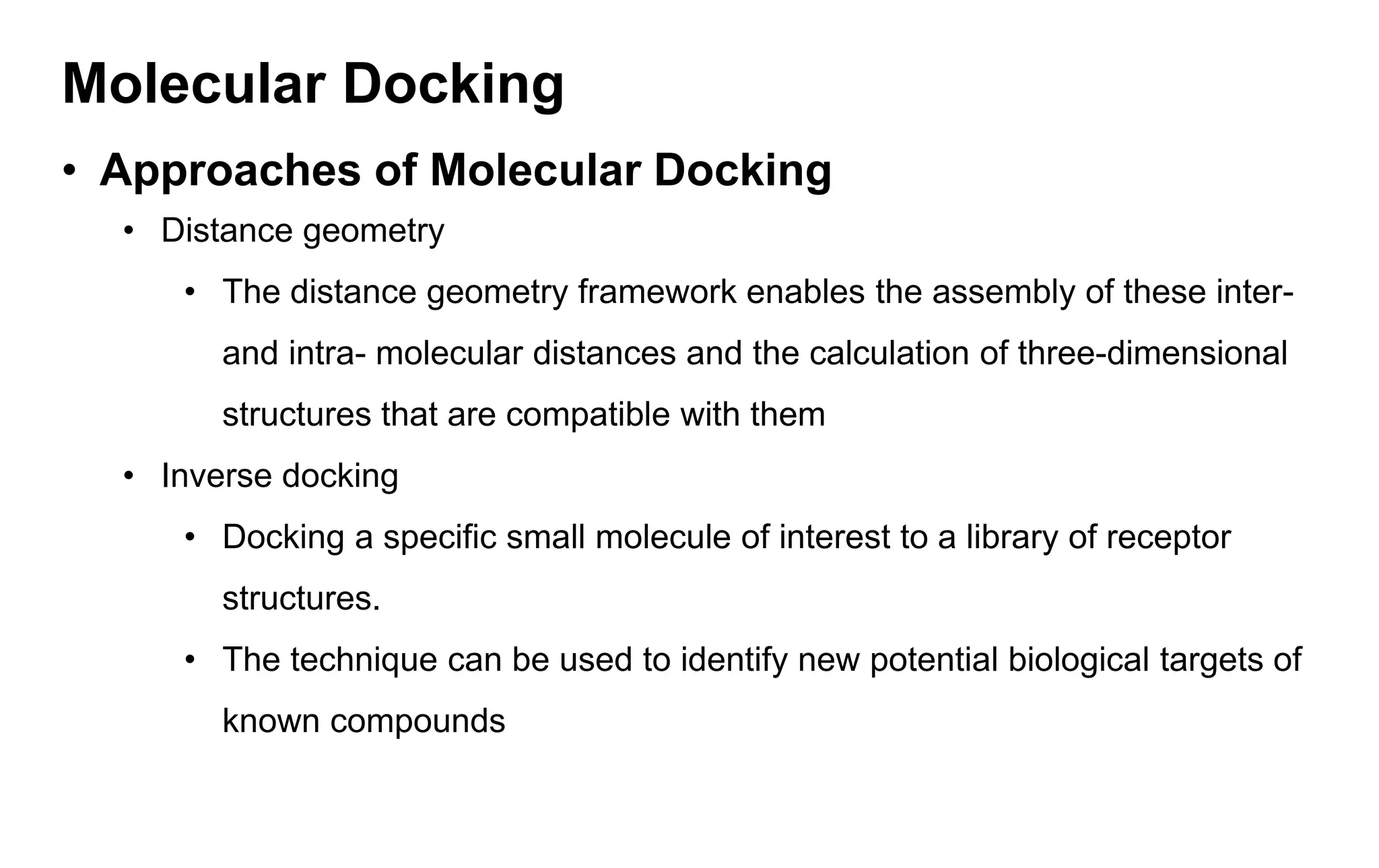 Molecular Docking
• Approaches of Molecular Docking
• Distance geometry
• The distance geometry framework enables the assembly of these inter-
and intra- molecular distances and the calculation of three-dimensional
structures that are compatible with them
• Inverse docking
• Docking a specific small molecule of interest to a library of receptor
structures.
• The technique can be used to identify new potential biological targets of
known compounds
 