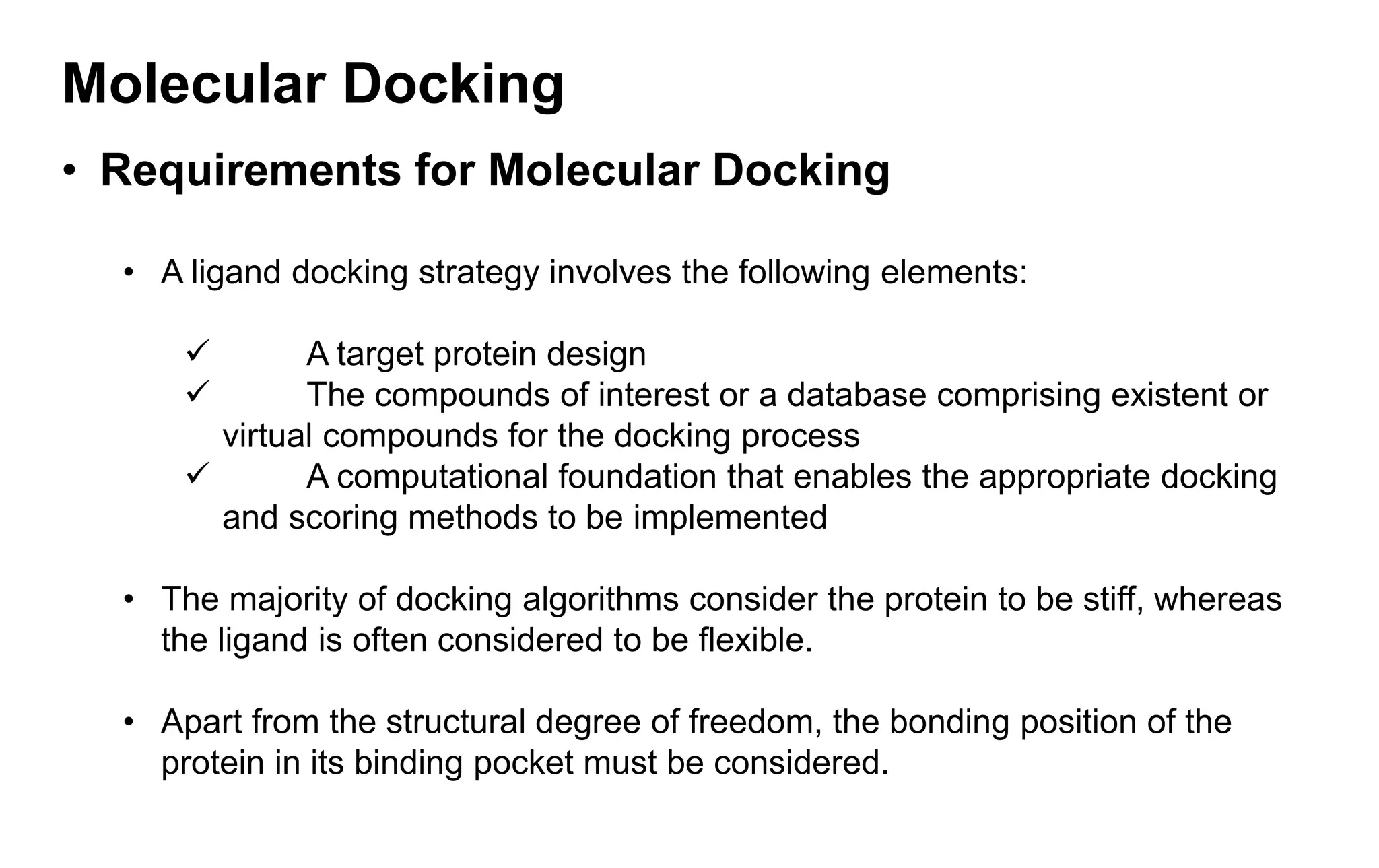 Molecular Docking
• Requirements for Molecular Docking
• A ligand docking strategy involves the following elements:
✓ A target protein design
✓ The compounds of interest or a database comprising existent or
virtual compounds for the docking process
✓ A computational foundation that enables the appropriate docking
and scoring methods to be implemented
• The majority of docking algorithms consider the protein to be stiff, whereas
the ligand is often considered to be flexible.
• Apart from the structural degree of freedom, the bonding position of the
protein in its binding pocket must be considered.
 