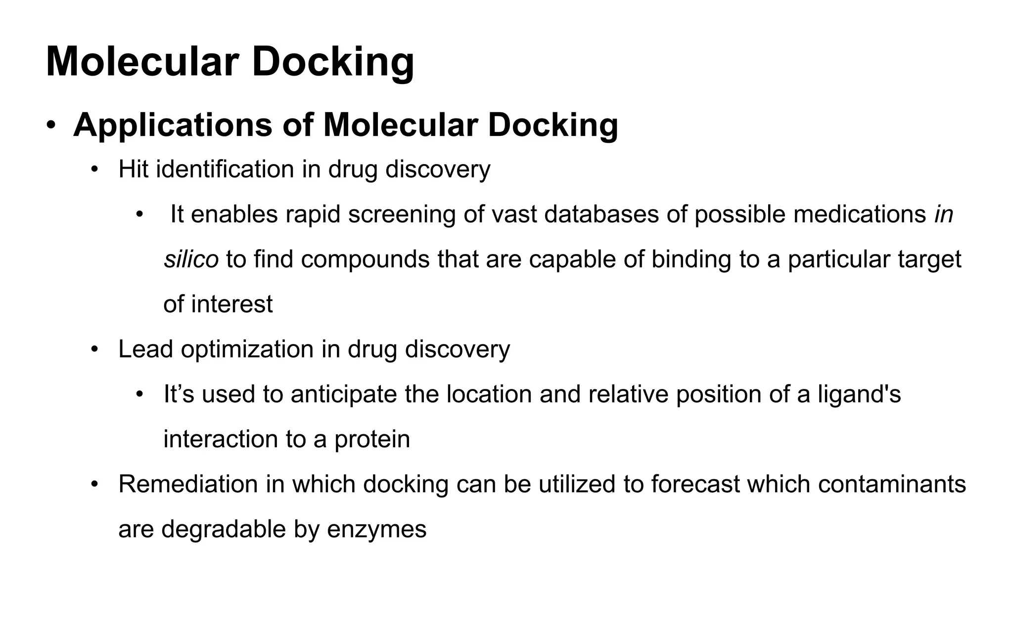 Molecular Docking
• Applications of Molecular Docking
• Hit identification in drug discovery
• It enables rapid screening of vast databases of possible medications in
silico to find compounds that are capable of binding to a particular target
of interest
• Lead optimization in drug discovery
• It’s used to anticipate the location and relative position of a ligand's
interaction to a protein
• Remediation in which docking can be utilized to forecast which contaminants
are degradable by enzymes
 