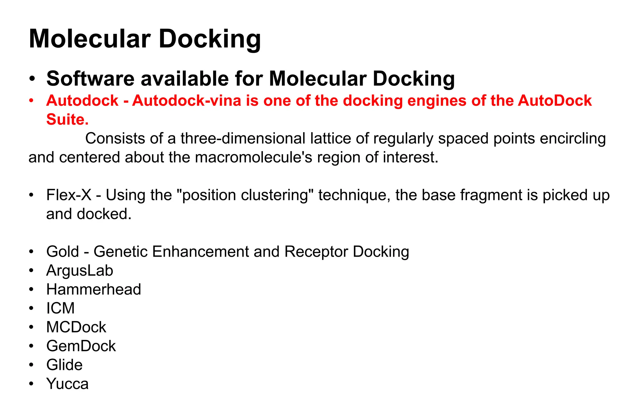 Molecular Docking
• Software available for Molecular Docking
• Autodock - Autodock-vina is one of the docking engines of the AutoDock
Suite.
Consists of a three-dimensional lattice of regularly spaced points encircling
and centered about the macromolecule's region of interest.
• Flex-X - Using the "position clustering" technique, the base fragment is picked up
and docked.
• Gold - Genetic Enhancement and Receptor Docking
• ArgusLab
• Hammerhead
• ICM
• MCDock
• GemDock
• Glide
• Yucca
 
