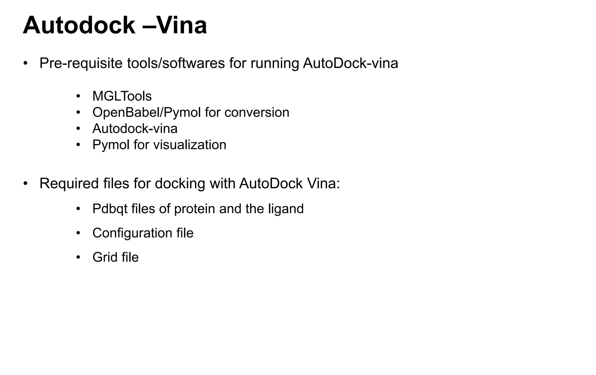 Autodock –Vina
• Pre-requisite tools/softwares for running AutoDock-vina
• MGLTools
• OpenBabel/Pymol for conversion
• Autodock-vina
• Pymol for visualization
• Required files for docking with AutoDock Vina:
• Pdbqt files of protein and the ligand
• Configuration file
• Grid file
 