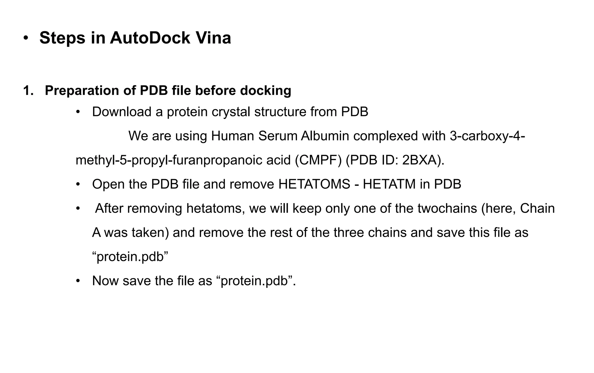 • Steps in AutoDock Vina
1. Preparation of PDB file before docking
• Download a protein crystal structure from PDB
We are using Human Serum Albumin complexed with 3-carboxy-4-
methyl-5-propyl-furanpropanoic acid (CMPF) (PDB ID: 2BXA).
• Open the PDB file and remove HETATOMS - HETATM in PDB
• After removing hetatoms, we will keep only one of the twochains (here, Chain
A was taken) and remove the rest of the three chains and save this file as
“protein.pdb”
• Now save the file as “protein.pdb”.
 
