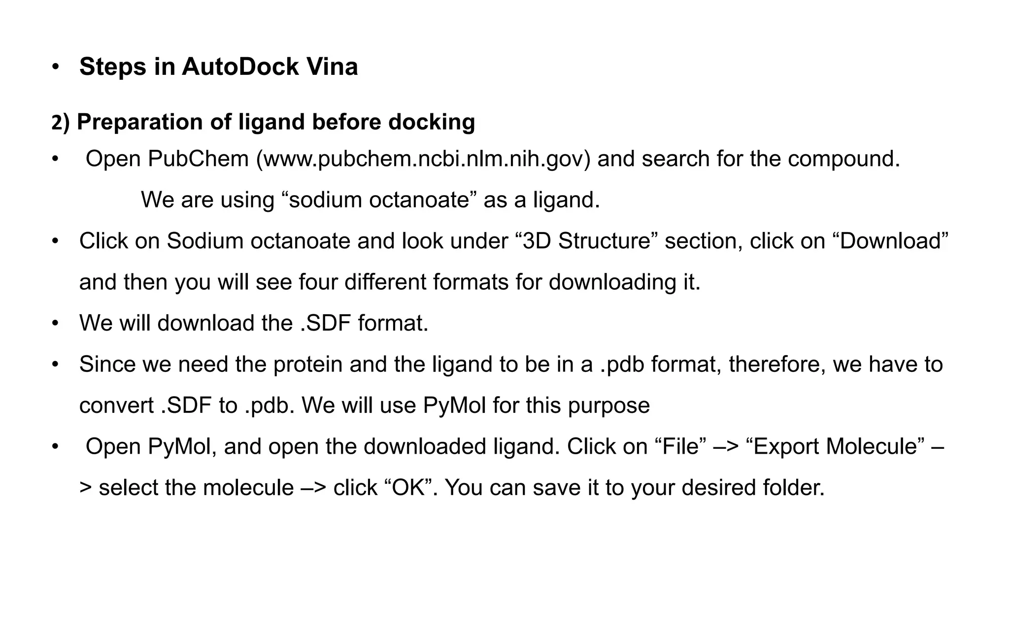 • Steps in AutoDock Vina
2) Preparation of ligand before docking
• Open PubChem (www.pubchem.ncbi.nlm.nih.gov) and search for the compound.
We are using “sodium octanoate” as a ligand.
• Click on Sodium octanoate and look under “3D Structure” section, click on “Download”
and then you will see four different formats for downloading it.
• We will download the .SDF format.
• Since we need the protein and the ligand to be in a .pdb format, therefore, we have to
convert .SDF to .pdb. We will use PyMol for this purpose
• Open PyMol, and open the downloaded ligand. Click on “File” –> “Export Molecule” –
> select the molecule –> click “OK”. You can save it to your desired folder.
 