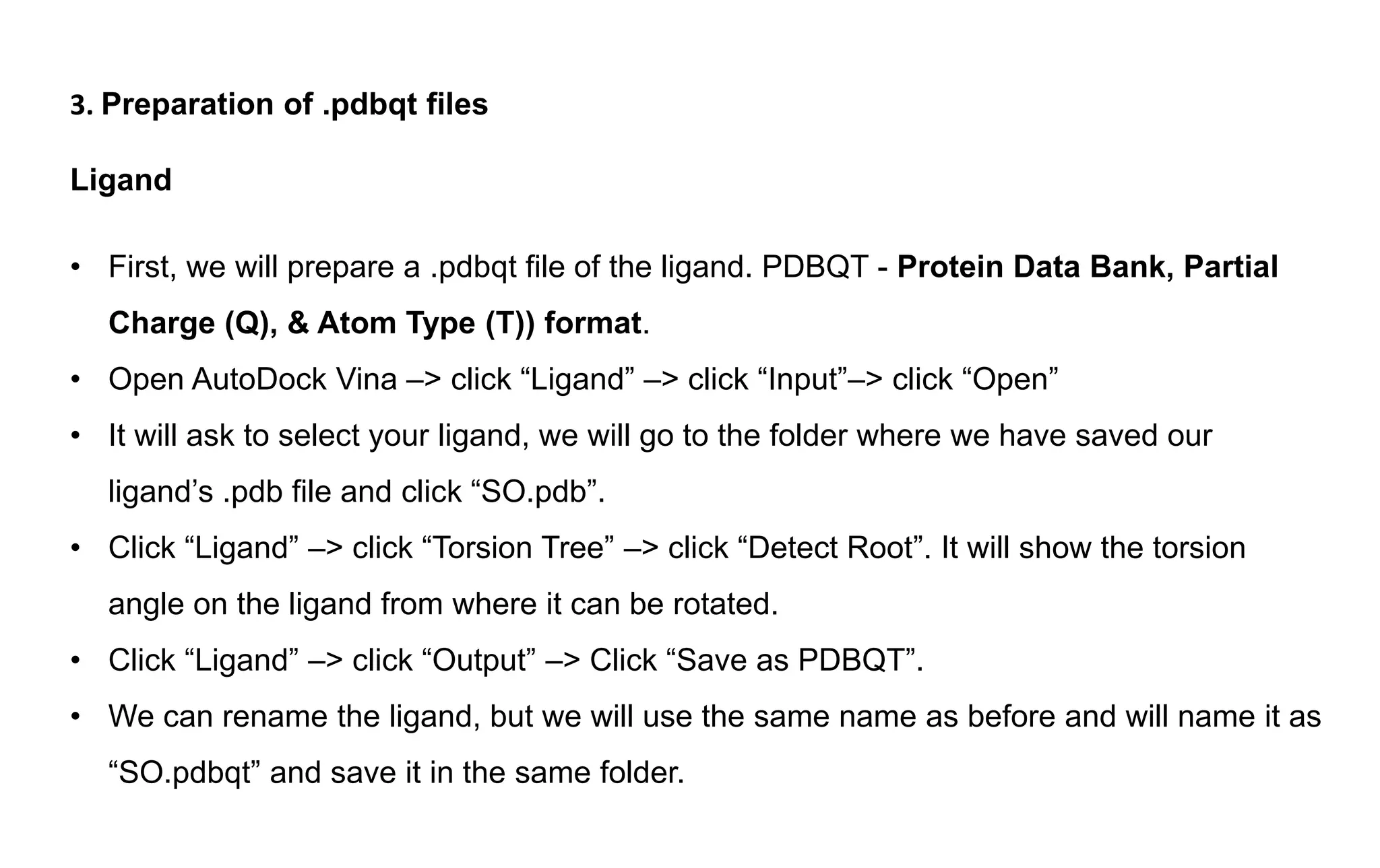 3. Preparation of .pdbqt files
Ligand
• First, we will prepare a .pdbqt file of the ligand. PDBQT - Protein Data Bank, Partial
Charge (Q), & Atom Type (T)) format.
• Open AutoDock Vina –> click “Ligand” –> click “Input”–> click “Open”
• It will ask to select your ligand, we will go to the folder where we have saved our
ligand’s .pdb file and click “SO.pdb”.
• Click “Ligand” –> click “Torsion Tree” –> click “Detect Root”. It will show the torsion
angle on the ligand from where it can be rotated.
• Click “Ligand” –> click “Output” –> Click “Save as PDBQT”.
• We can rename the ligand, but we will use the same name as before and will name it as
“SO.pdbqt” and save it in the same folder.
 