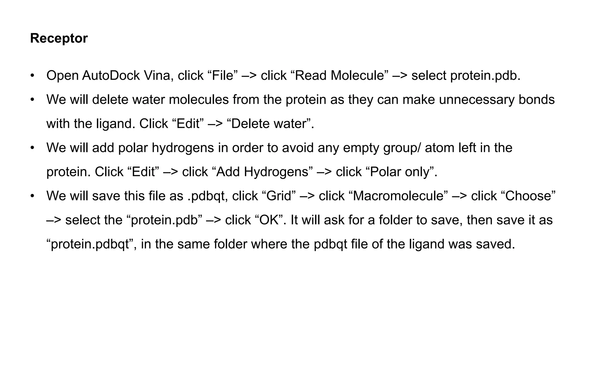 Receptor
• Open AutoDock Vina, click “File” –> click “Read Molecule” –> select protein.pdb.
• We will delete water molecules from the protein as they can make unnecessary bonds
with the ligand. Click “Edit” –> “Delete water”.
• We will add polar hydrogens in order to avoid any empty group/ atom left in the
protein. Click “Edit” –> click “Add Hydrogens” –> click “Polar only”.
• We will save this file as .pdbqt, click “Grid” –> click “Macromolecule” –> click “Choose”
–> select the “protein.pdb” –> click “OK”. It will ask for a folder to save, then save it as
“protein.pdbqt”, in the same folder where the pdbqt file of the ligand was saved.
 