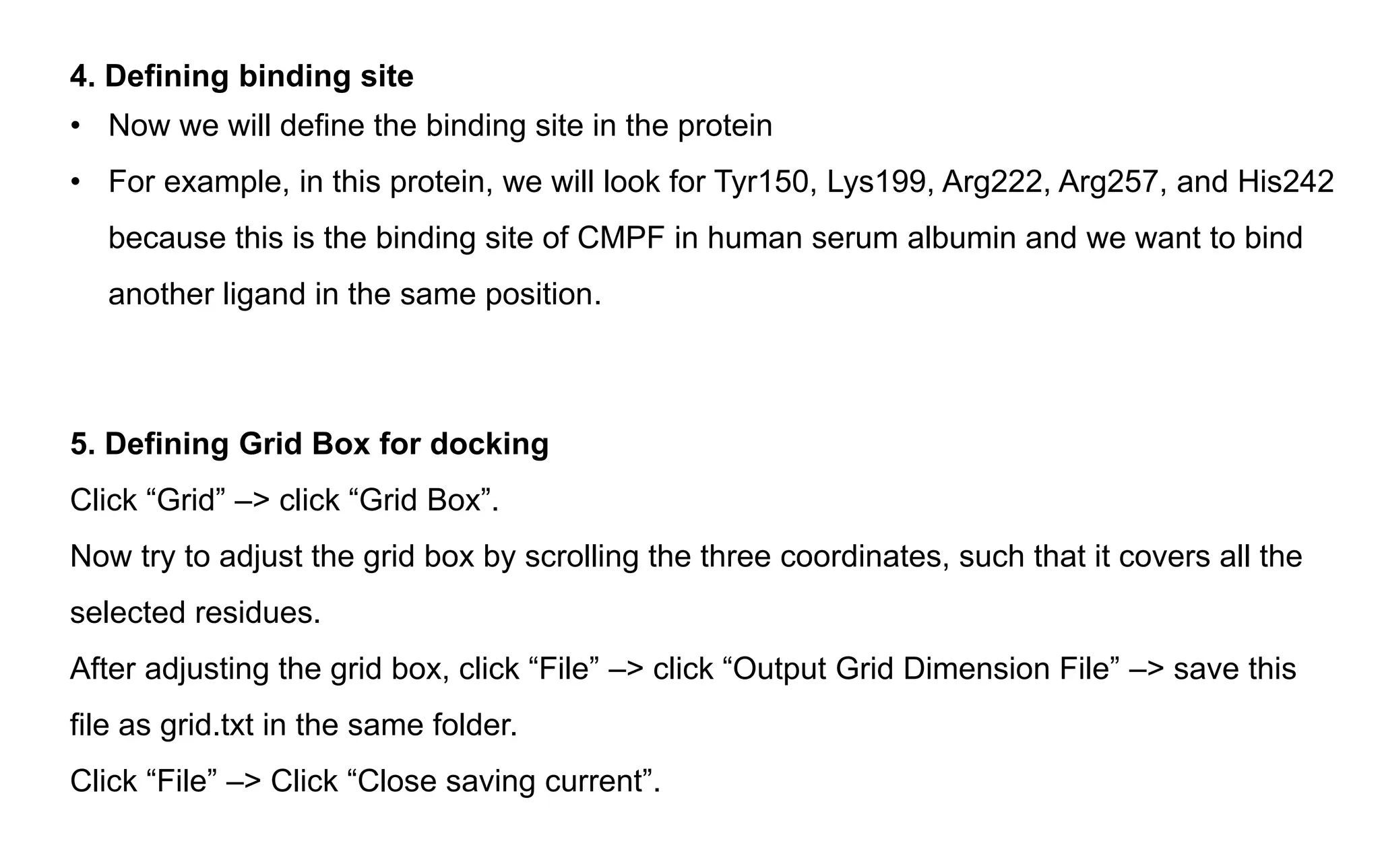 4. Defining binding site
• Now we will define the binding site in the protein
• For example, in this protein, we will look for Tyr150, Lys199, Arg222, Arg257, and His242
because this is the binding site of CMPF in human serum albumin and we want to bind
another ligand in the same position.
5. Defining Grid Box for docking
Click “Grid” –> click “Grid Box”.
Now try to adjust the grid box by scrolling the three coordinates, such that it covers all the
selected residues.
After adjusting the grid box, click “File” –> click “Output Grid Dimension File” –> save this
file as grid.txt in the same folder.
Click “File” –> Click “Close saving current”.
 