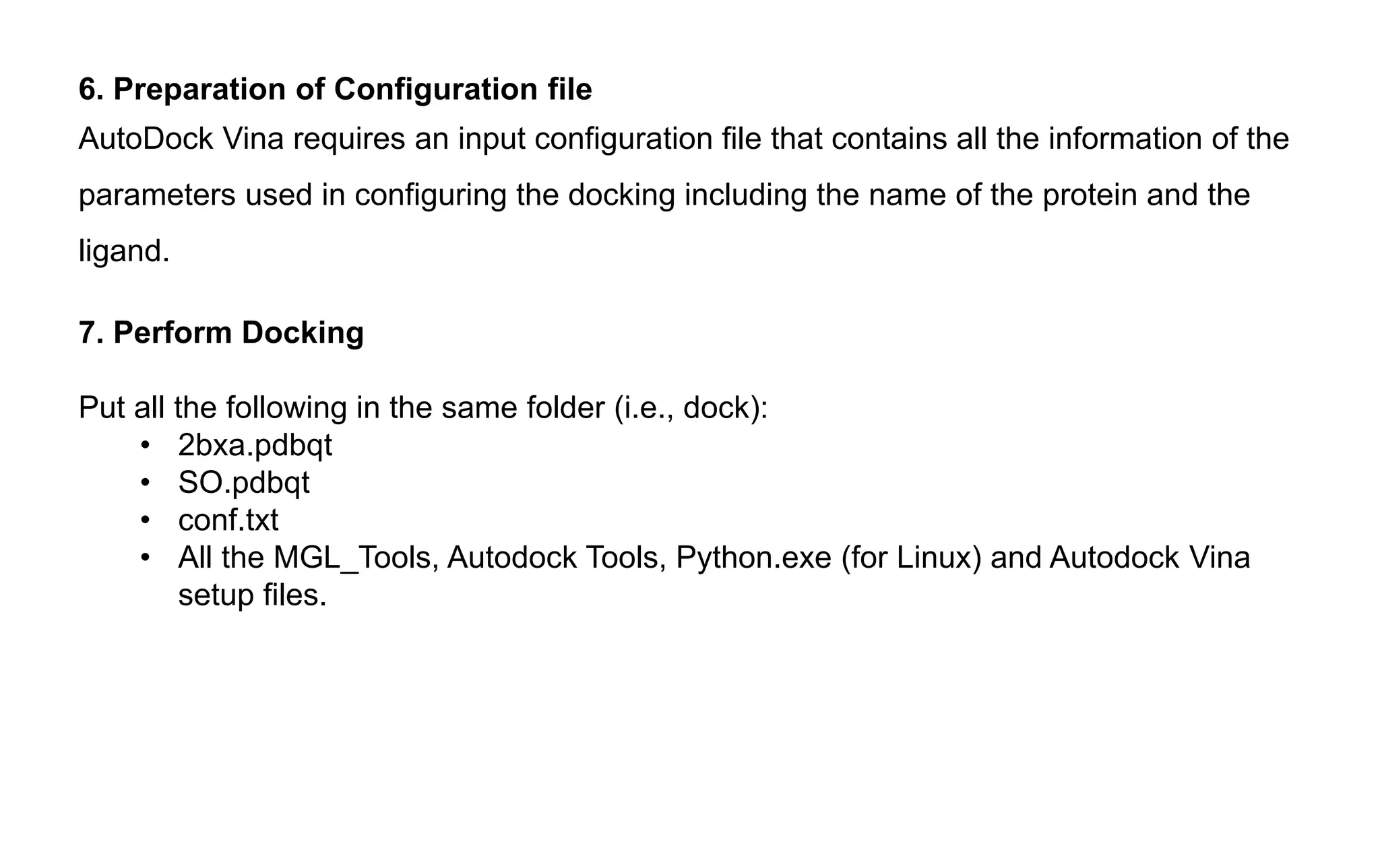 6. Preparation of Configuration file
AutoDock Vina requires an input configuration file that contains all the information of the
parameters used in configuring the docking including the name of the protein and the
ligand.
7. Perform Docking
Put all the following in the same folder (i.e., dock):
• 2bxa.pdbqt
• SO.pdbqt
• conf.txt
• All the MGL_Tools, Autodock Tools, Python.exe (for Linux) and Autodock Vina
setup files.
 
