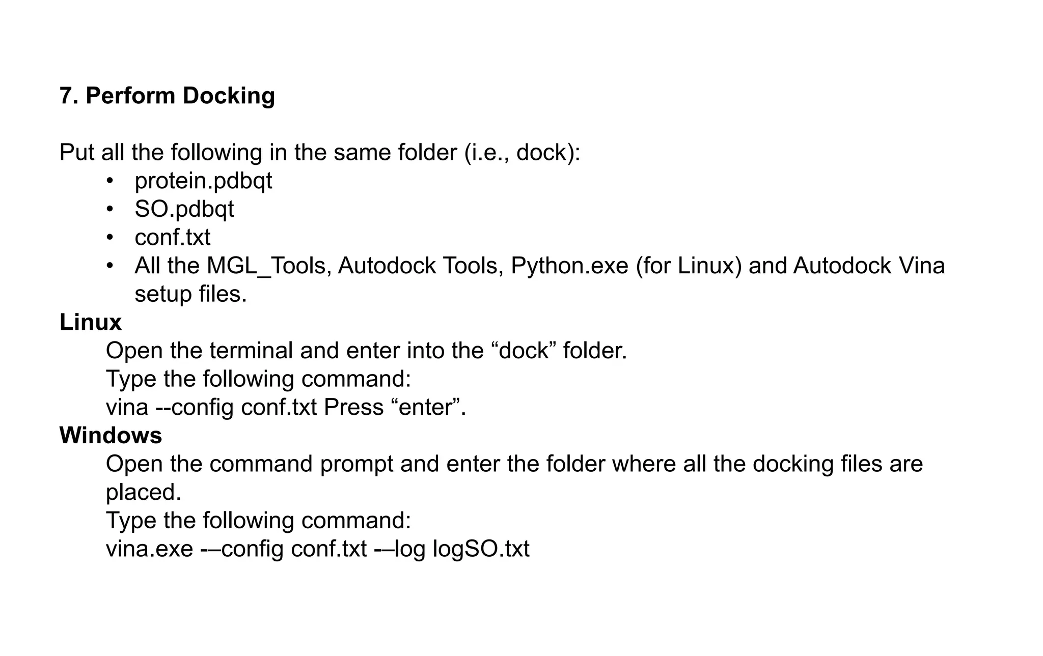 7. Perform Docking
Put all the following in the same folder (i.e., dock):
• protein.pdbqt
• SO.pdbqt
• conf.txt
• All the MGL_Tools, Autodock Tools, Python.exe (for Linux) and Autodock Vina
setup files.
Linux
Open the terminal and enter into the “dock” folder.
Type the following command:
vina --config conf.txt Press “enter”.
Windows
Open the command prompt and enter the folder where all the docking files are
placed.
Type the following command:
vina.exe -–config conf.txt -–log logSO.txt
 