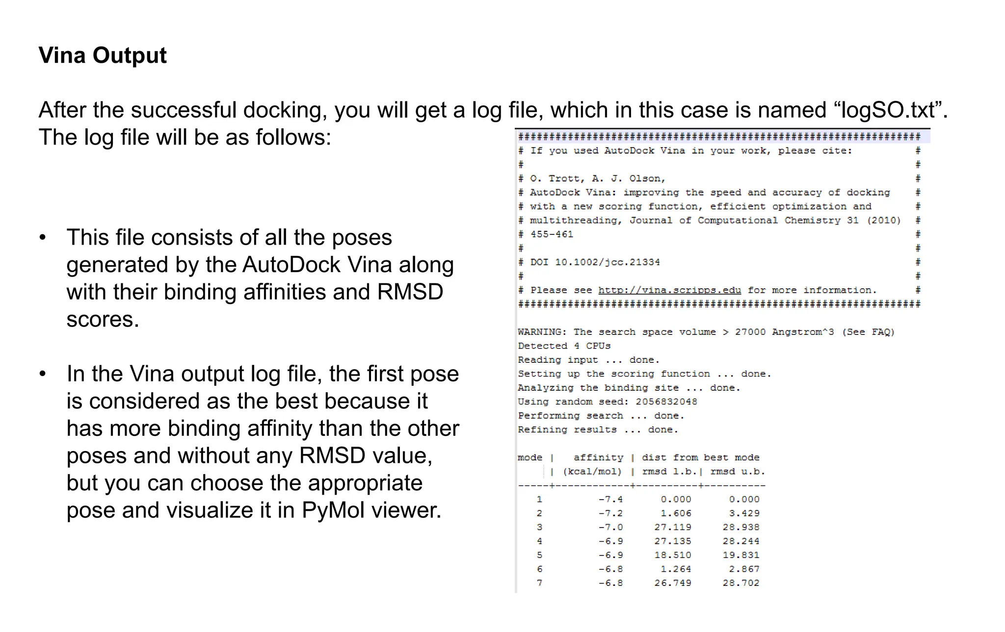 Vina Output
After the successful docking, you will get a log file, which in this case is named “logSO.txt”.
The log file will be as follows:
• This file consists of all the poses
generated by the AutoDock Vina along
with their binding affinities and RMSD
scores.
• In the Vina output log file, the first pose
is considered as the best because it
has more binding affinity than the other
poses and without any RMSD value,
but you can choose the appropriate
pose and visualize it in PyMol viewer.
 