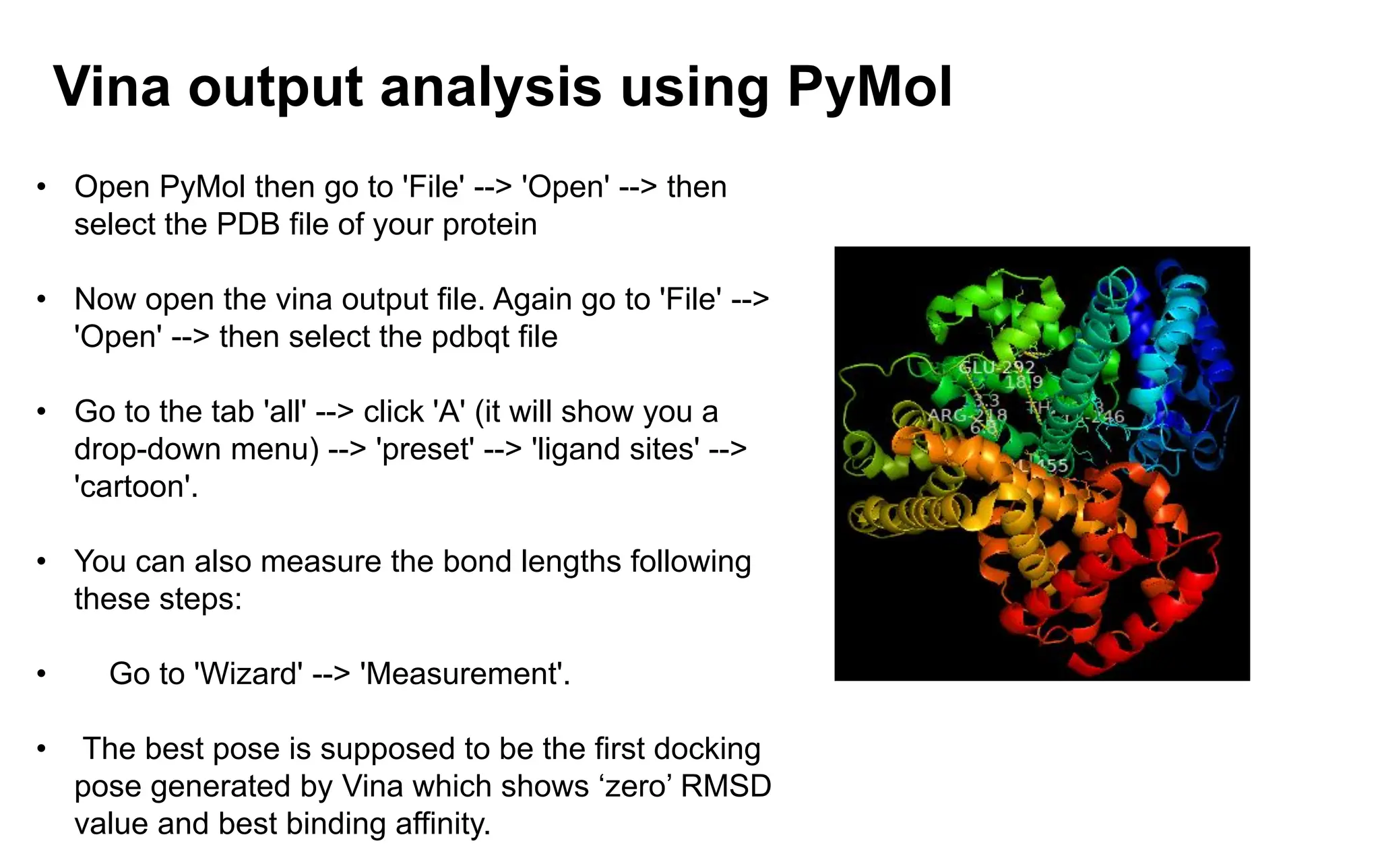 Vina output analysis using PyMol
• Open PyMol then go to 'File' --> 'Open' --> then
select the PDB file of your protein
• Now open the vina output file. Again go to 'File' -->
'Open' --> then select the pdbqt file
• Go to the tab 'all' --> click 'A' (it will show you a
drop-down menu) --> 'preset' --> 'ligand sites' -->
'cartoon'.
• You can also measure the bond lengths following
these steps:
• Go to 'Wizard' --> 'Measurement'.
• The best pose is supposed to be the first docking
pose generated by Vina which shows ‘zero’ RMSD
value and best binding affinity.
 