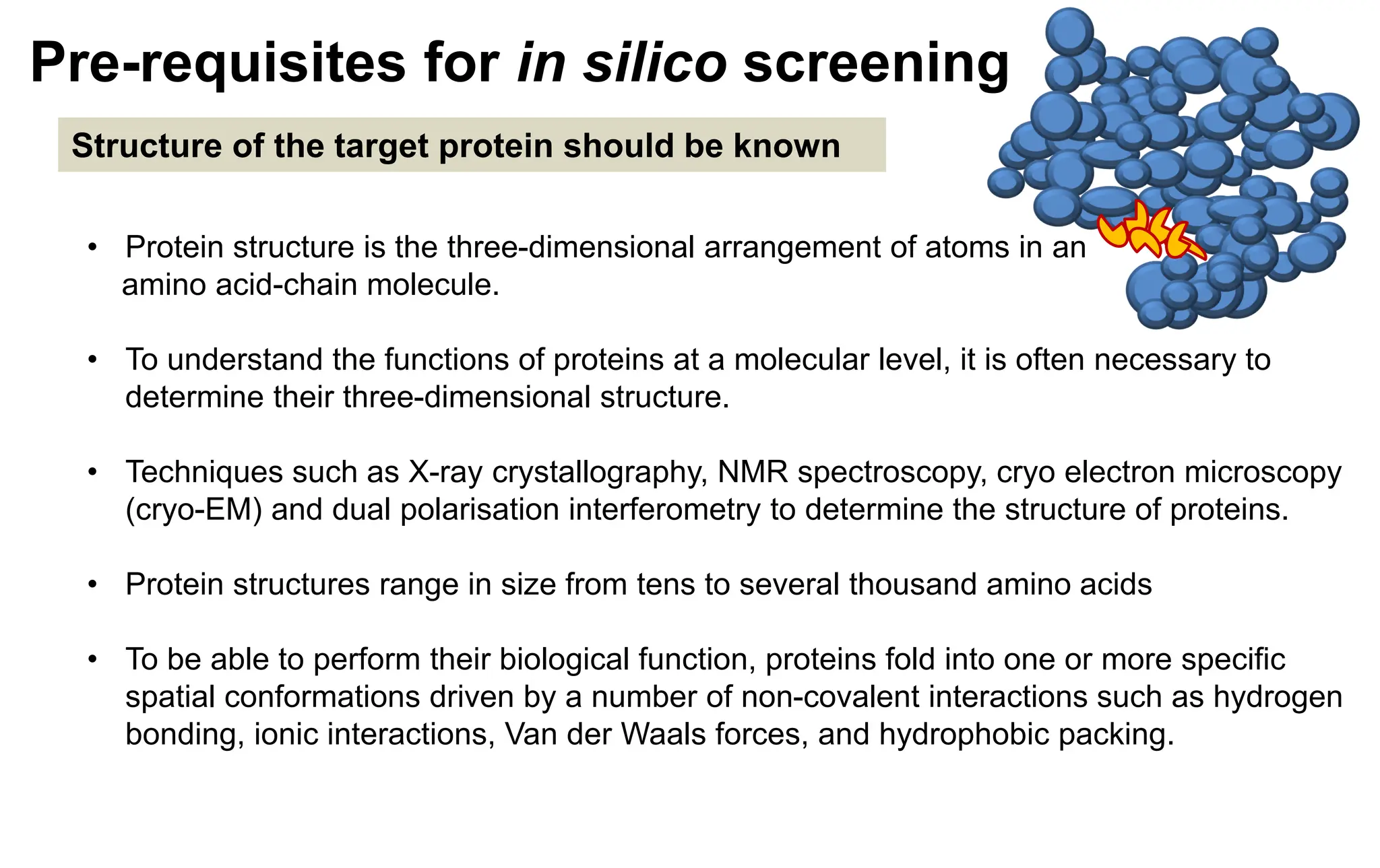 Pre-requisites for in silico screening
Structure of the target protein should be known
• Protein structure is the three-dimensional arrangement of atoms in an
amino acid-chain molecule.
• To understand the functions of proteins at a molecular level, it is often necessary to
determine their three-dimensional structure.
• Techniques such as X-ray crystallography, NMR spectroscopy, cryo electron microscopy
(cryo-EM) and dual polarisation interferometry to determine the structure of proteins.
• Protein structures range in size from tens to several thousand amino acids
• To be able to perform their biological function, proteins fold into one or more specific
spatial conformations driven by a number of non-covalent interactions such as hydrogen
bonding, ionic interactions, Van der Waals forces, and hydrophobic packing.
 