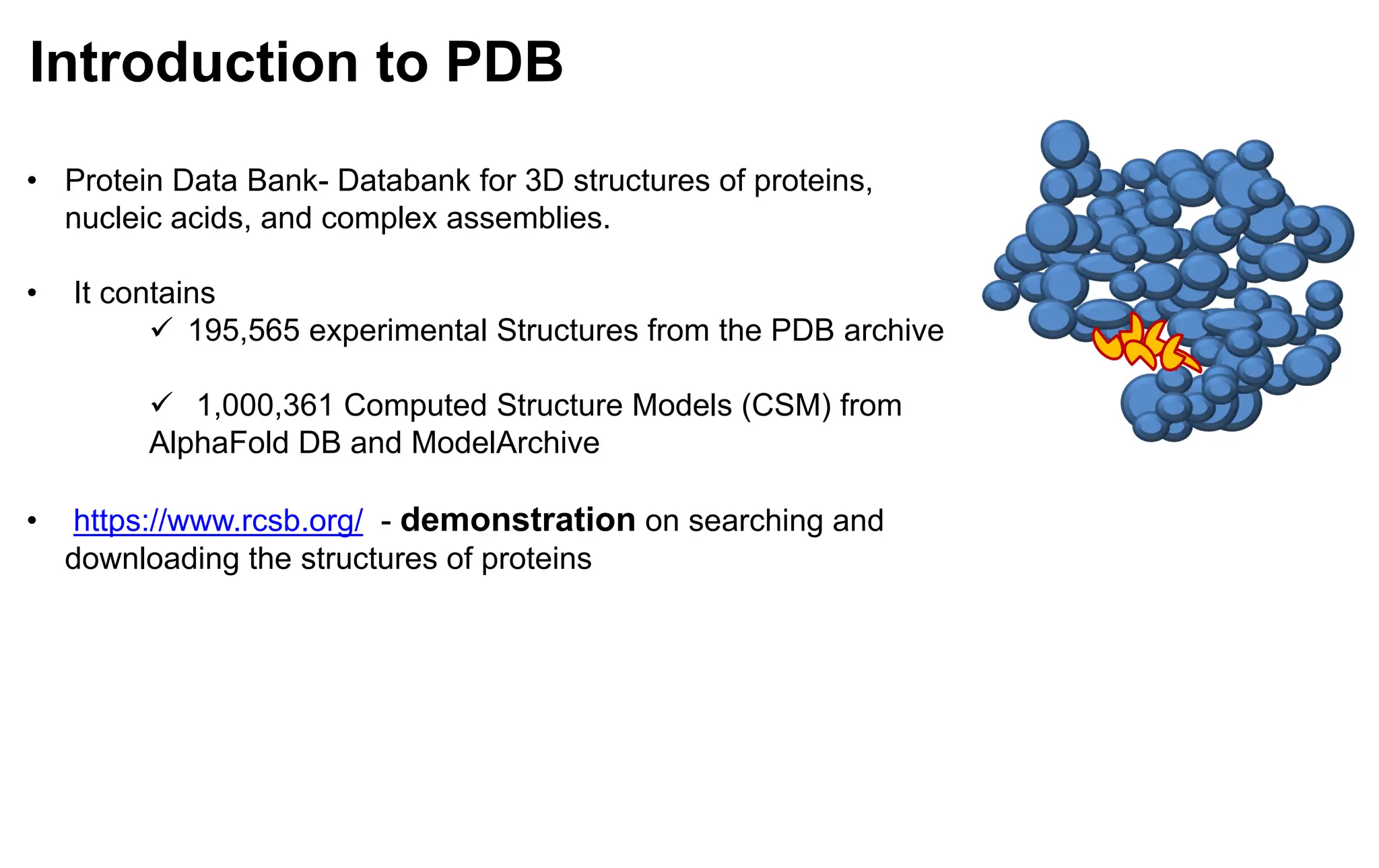Introduction to PDB
• Protein Data Bank- Databank for 3D structures of proteins,
nucleic acids, and complex assemblies.
• It contains
✓ 195,565 experimental Structures from the PDB archive
✓ 1,000,361 Computed Structure Models (CSM) from
AlphaFold DB and ModelArchive
• https://www.rcsb.org/ - demonstration on searching and
downloading the structures of proteins
 