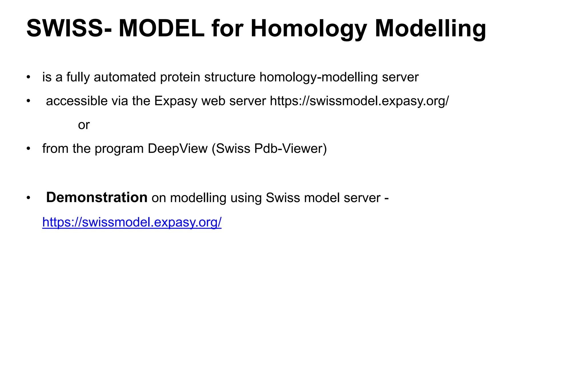 SWISS- MODEL for Homology Modelling
• is a fully automated protein structure homology-modelling server
• accessible via the Expasy web server https://swissmodel.expasy.org/
or
• from the program DeepView (Swiss Pdb-Viewer)
• Demonstration on modelling using Swiss model server -
https://swissmodel.expasy.org/
 